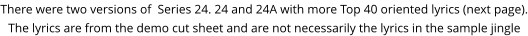 There were two versions of  Series 24. 24 and 24A with more Top 40 oriented lyrics (next page).The lyrics are from the demo cut sheet and are not necessarily the lyrics in the sample jingle