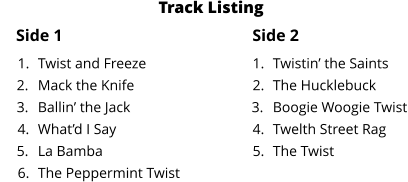 Side 1 Side 2 	1.	Twist and Freeze 	2.	Mack the Knife 	3.	Ballin’ the Jack 	4.	What’d I Say 	5.	La Bamba 	6.	The Peppermint Twist 	1.	Twistin’ the Saints 	2.	The Hucklebuck 	3.	Boogie Woogie Twist 	4.	Twelth Street Rag 	5.	The Twist Track Listing