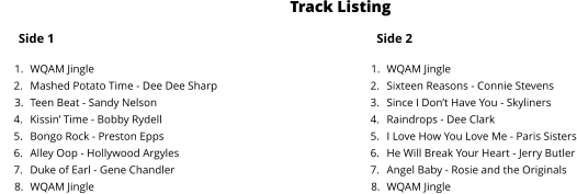 Side 1 	1.	WQAM Jingle 	2.	Mashed Potato Time - Dee Dee Sharp 	3.	Teen Beat - Sandy Nelson 	4.	Kissin’ Time - Bobby Rydell 	5.	Bongo Rock - Preston Epps 	6.	Alley Oop - Hollywood Argyles 	7.	Duke of Earl - Gene Chandler 	8.	WQAM Jingle Side 2 	1.	WQAM Jingle 	2.	Sixteen Reasons - Connie Stevens  	3.	Since I Don’t Have You - Skyliners 	4.	Raindrops - Dee Clark 	5.	I Love How You Love Me - Paris Sisters 	6.	He Will Break Your Heart - Jerry Butler 	7.	Angel Baby - Rosie and the Originals 	8.	WQAM Jingle Track Listing