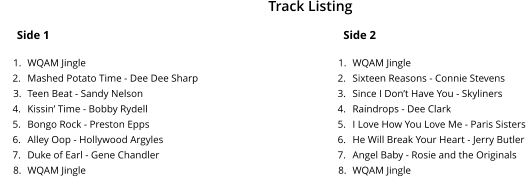 Side 1 	1.	WQAM Jingle 	2.	Mashed Potato Time - Dee Dee Sharp 	3.	Teen Beat - Sandy Nelson 	4.	Kissin� Time - Bobby Rydell 	5.	Bongo Rock - Preston Epps 	6.	Alley Oop - Hollywood Argyles 	7.	Duke of Earl - Gene Chandler 	8.	WQAM Jingle Side 2 	1.	WQAM Jingle 	2.	Sixteen Reasons - Connie Stevens  	3.	Since I Don�t Have You - Skyliners 	4.	Raindrops - Dee Clark 	5.	I Love How You Love Me - Paris Sisters 	6.	He Will Break Your Heart - Jerry Butler 	7.	Angel Baby - Rosie and the Originals 	8.	WQAM Jingle Track Listing