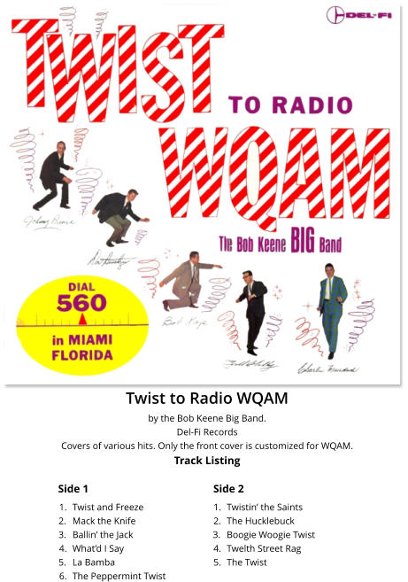 Twist to Radio WQAM by the Bob Keene Big Band. Del-Fi Records Covers of various hits. Only the front cover is customized for WQAM.Track Listing Side 1 Side 2 	1.	Twist and Freeze 	2.	Mack the Knife 	3.	Ballin� the Jack 	4.	What�d I Say 	5.	La Bamba 	6.	The Peppermint Twist 	1.	Twistin� the Saints 	2.	The Hucklebuck 	3.	Boogie Woogie Twist 	4.	Twelth Street Rag 	5.	The Twist