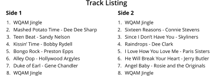 Side 1 	1.	WQAM Jingle 	2.	Mashed Potato Time - Dee Dee Sharp 	3.	Teen Beat - Sandy Nelson 	4.	Kissin� Time - Bobby Rydell 	5.	Bongo Rock - Preston Epps 	6.	Alley Oop - Hollywood Argyles 	7.	Duke of Earl - Gene Chandler 	8.	WQAM Jingle Side 2 	1.	WQAM Jingle 	2.	Sixteen Reasons - Connie Stevens  	3.	Since I Don�t Have You - Skyliners 	4.	Raindrops - Dee Clark 	5.	I Love How You Love Me - Paris Sisters 	6.	He Will Break Your Heart - Jerry Butler 	7.	Angel Baby - Rosie and the Originals 	8.	WQAM Jingle Track Listing