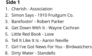 Side 1 	1.	Cherish - Association 	2.	Simon Says - 1910 Fruitgum Co. 	3.	Barefootin' - Robert Parker 	4.	Get Down With It - Wayne Cochran 	5.	Little Red Book - Love 	6.	Tell It Like It Is - Aaron Neville 	7.	Girl I've Got News For You - Birdwatchers 	8.	Dirty Water - Standells