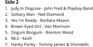 Side 2 	1.	Judy In Disguise - John Fred & Playboy Band 	2.	Solitary Man - Neil Diamond 	3.	Yes I'm Ready - Barbara Mason 	4.	Brown Eyed Girl - Van Morrison 	5.	Oogum Boogum - Brenton Wood 	6.	98.6 - Keith 	7.	Hanky Panky - Tommy James & Shondells