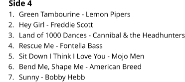 Side 4 	1.	Green Tambourine - Lemon Pipers 	2.	Hey Girl - Freddie Scott 	3.	Land of 1000 Dances - Cannibal & the Headhunters 	4.	Rescue Me - Fontella Bass 	5.	Sit Down I Think I Love You - Mojo Men 	6.	Bend Me, Shape Me - American Breed 	7.	Sunny - Bobby Hebb