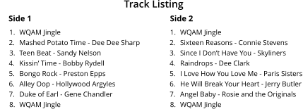 Side 1 	1.	WQAM Jingle 	2.	Mashed Potato Time - Dee Dee Sharp 	3.	Teen Beat - Sandy Nelson 	4.	Kissin’ Time - Bobby Rydell 	5.	Bongo Rock - Preston Epps 	6.	Alley Oop - Hollywood Argyles 	7.	Duke of Earl - Gene Chandler 	8.	WQAM Jingle Side 2 	1.	WQAM Jingle 	2.	Sixteen Reasons - Connie Stevens  	3.	Since I Don’t Have You - Skyliners 	4.	Raindrops - Dee Clark 	5.	I Love How You Love Me - Paris Sisters 	6.	He Will Break Your Heart - Jerry Butler 	7.	Angel Baby - Rosie and the Originals 	8.	WQAM Jingle Track Listing