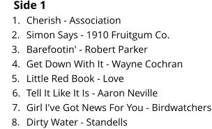 Side 1 	1.	Cherish - Association 	2.	Simon Says - 1910 Fruitgum Co. 	3.	Barefootin' - Robert Parker 	4.	Get Down With It - Wayne Cochran 	5.	Little Red Book - Love 	6.	Tell It Like It Is - Aaron Neville 	7.	Girl I've Got News For You - Birdwatchers 	8.	Dirty Water - Standells