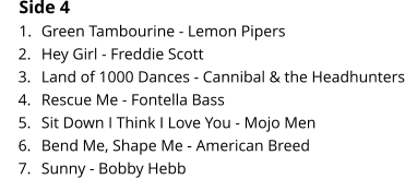 Side 4 	1.	Green Tambourine - Lemon Pipers 	2.	Hey Girl - Freddie Scott 	3.	Land of 1000 Dances - Cannibal & the Headhunters 	4.	Rescue Me - Fontella Bass 	5.	Sit Down I Think I Love You - Mojo Men 	6.	Bend Me, Shape Me - American Breed 	7.	Sunny - Bobby Hebb